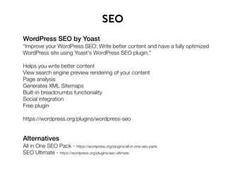 WordPress SEO by Yoast
“Improve your WordPress SEO: Write better content and have a fully optimized
WordPress site using Yoast's WordPress SEO plugin.”
Helps you write better content
View search engine preview rendering of your content
Page analysis
Generates XML Sitemaps
Built-in breadcrumbs functionality
Social integration
Free plugin
https://wordpress.org/plugins/wordpress-seo
SEO
Alternatives
All in One SEO Pack - https://wordpress.org/plugins/all-in-one-seo-pack
SEO Ultimate - https://wordpress.org/plugins/seo-ultimate
 