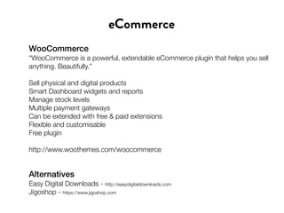 WooCommerce
“WooCommerce is a powerful, extendable eCommerce plugin that helps you sell
anything. Beautifully.”
Sell physical and digital products
Smart Dashboard widgets and reports
Manage stock levels
Multiple payment gateways
Can be extended with free & paid extensions
Flexible and customisable
Free plugin
http://www.woothemes.com/woocommerce
eCommerce
Alternatives
Easy Digital Downloads - http://easydigitaldownloads.com
Jigoshop - https://www.jigoshop.com
 