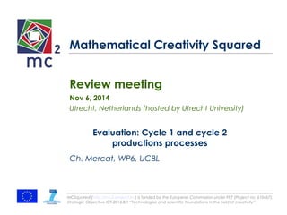 Mathematical Creativity Squared 
Review meeting 
Nov 6, 2014 
Utrecht, Netherlands (hosted by Utrecht University) 
Evaluation: Cycle 1 and cycle 2 
productions processes 
Ch. Mercat, WP6, UCBL 
MCSquared (http://mc2-project.eu) is funded by the European Commission under FP7 (Project no. 610467), 
Strategic Objective ICT-2013.8.1 “Technologies and scientific foundations in the field of creativity” 
 