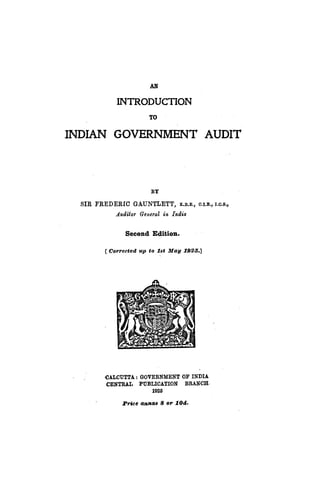 AN
INTRODUCTION
TO
INDIAN GOVERNMENT AUDIT
BY
SIR FREDERIC GAUNTLETT, K.B.E., O.I.E.,I.C.S.,
Audiilil' General in India
Second Edition.
[ Corrected up to .18t May 1926.]
-CALCUTTA: GOVERNMENT OF INDIA
CENTRAL PUBLICATION BRANCH·
1925
Price anntl" 8 ol'lOel.
 