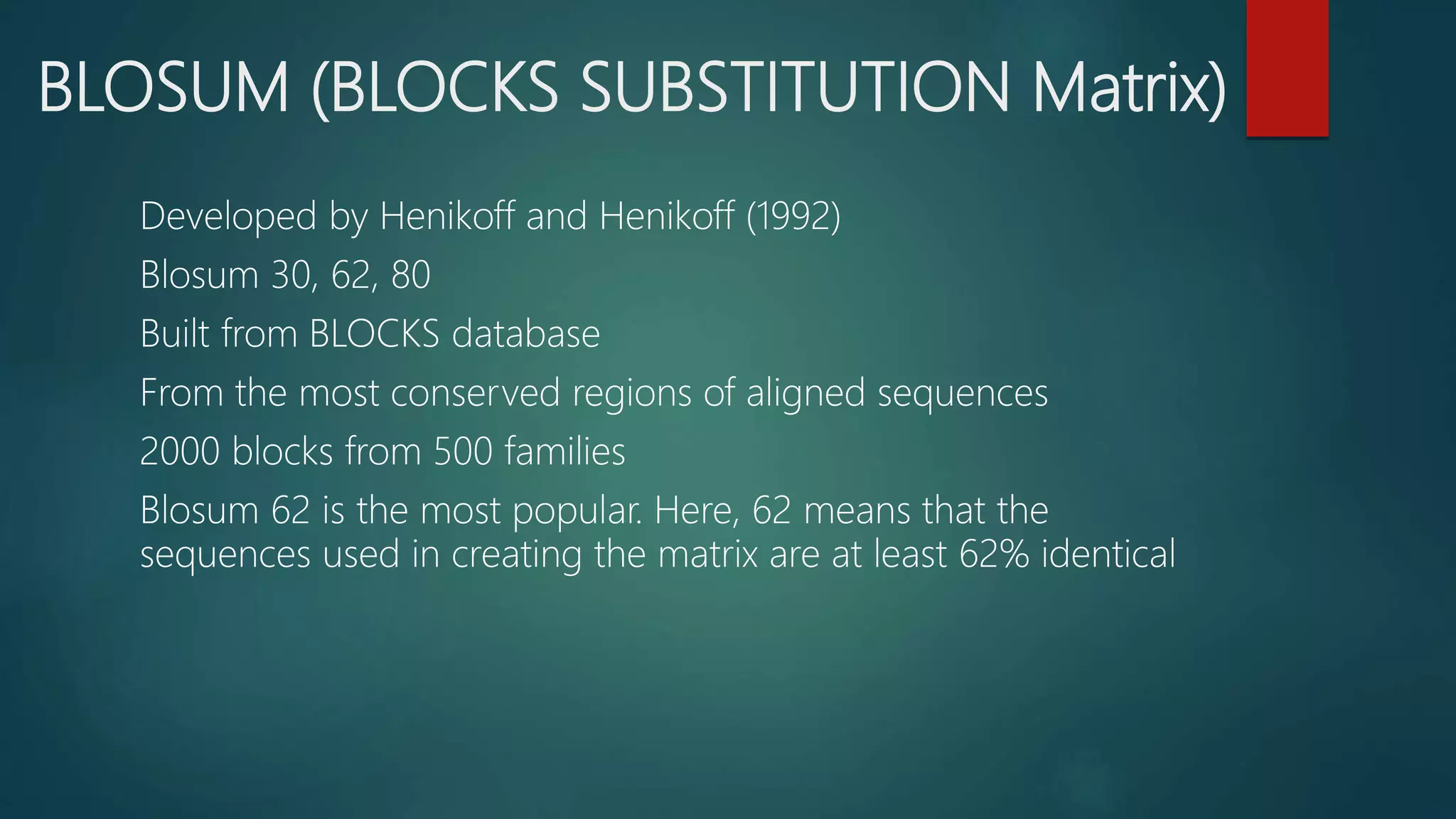 BLOSUM (BLOCKS SUBSTITUTION Matrix)
Developed by Henikoff and Henikoff (1992)
Blosum 30, 62, 80
Built from BLOCKS database
From the most conserved regions of aligned sequences
2000 blocks from 500 families
Blosum 62 is the most popular. Here, 62 means that the
sequences used in creating the matrix are at least 62% identical
 