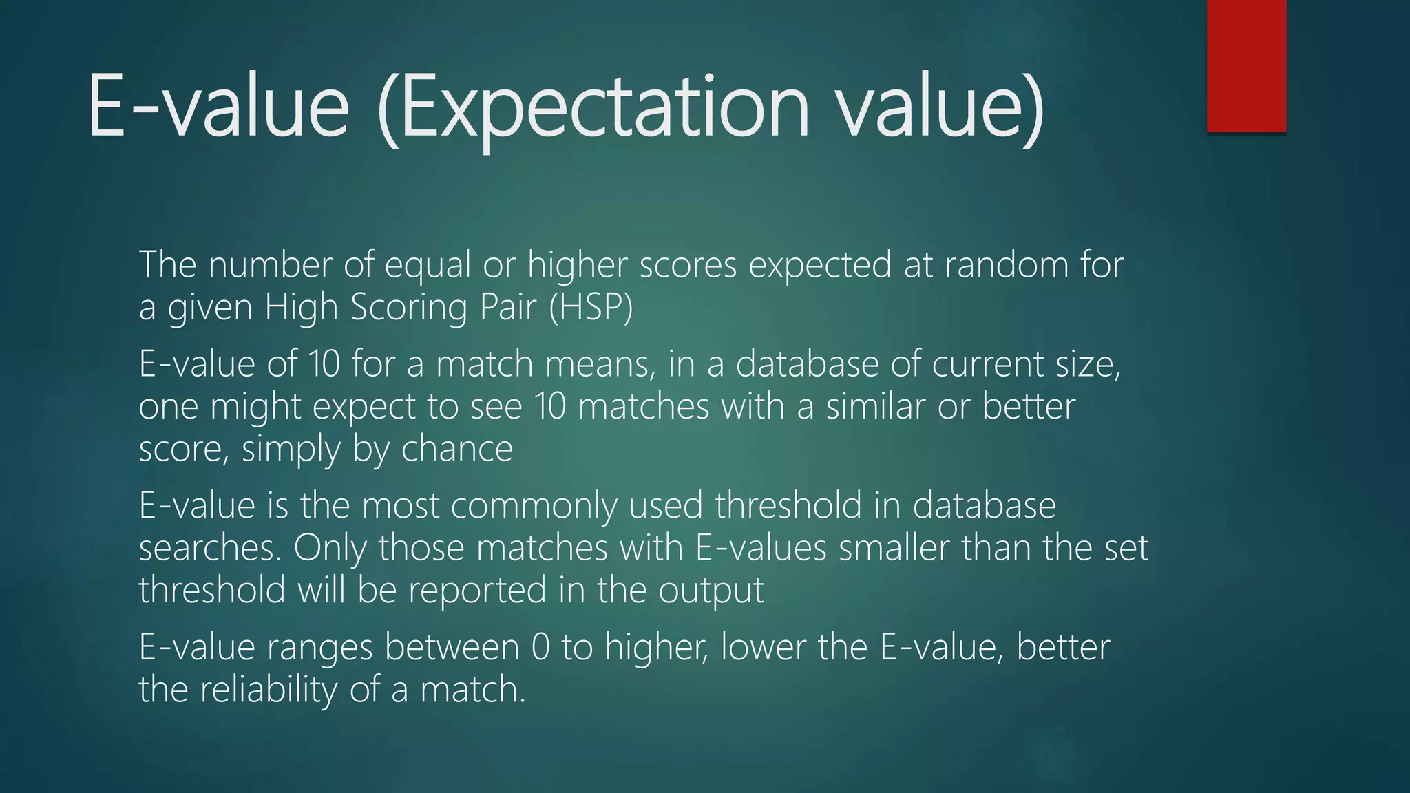 E-value (Expectation value)
The number of equal or higher scores expected at random for
a given High Scoring Pair (HSP)
E-value of 10 for a match means, in a database of current size,
one might expect to see 10 matches with a similar or better
score, simply by chance
E-value is the most commonly used threshold in database
searches. Only those matches with E-values smaller than the set
threshold will be reported in the output
E-value ranges between 0 to higher, lower the E-value, better
the reliability of a match.
 