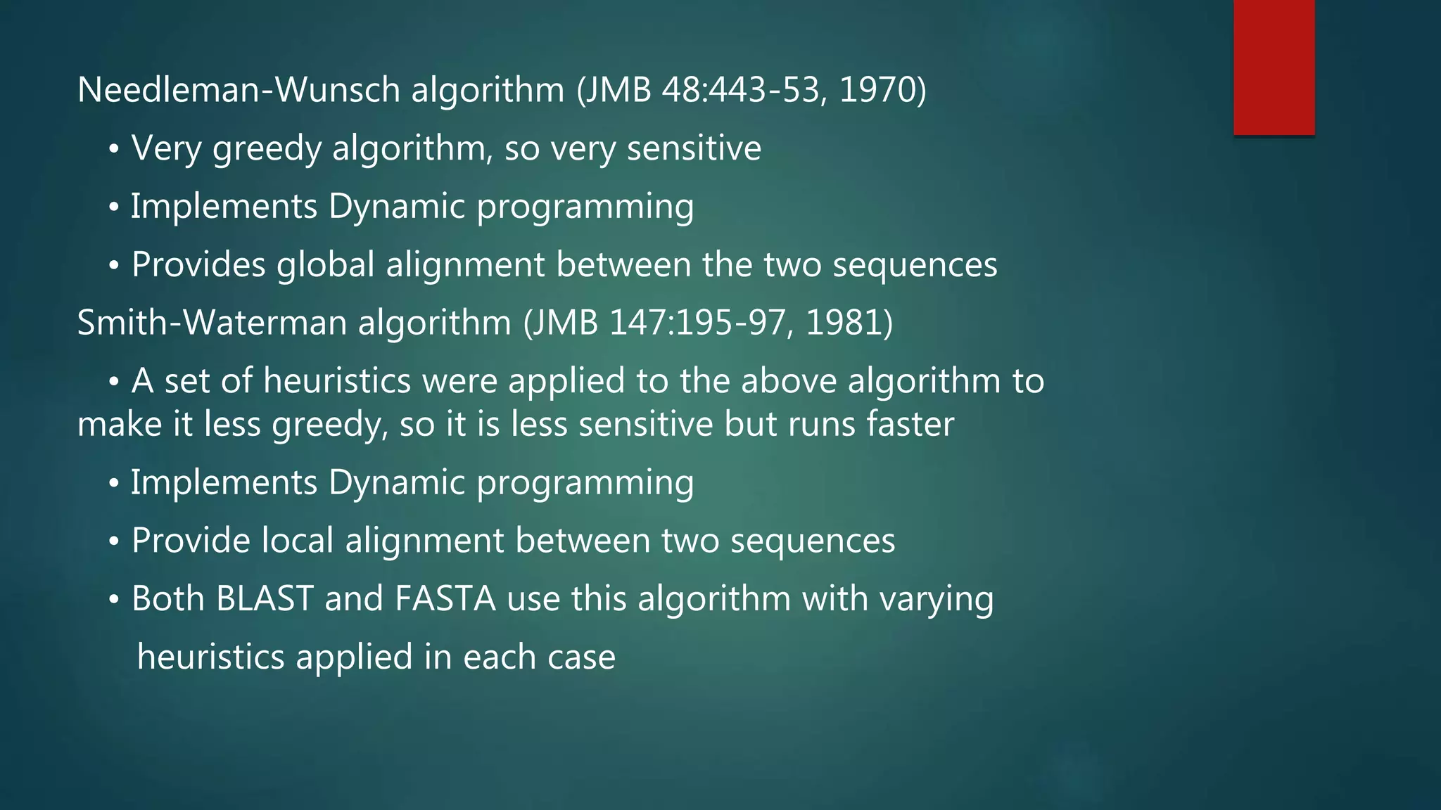 Needleman-Wunsch algorithm (JMB 48:443-53, 1970)
• Very greedy algorithm, so very sensitive
• Implements Dynamic programming
• Provides global alignment between the two sequences
Smith-Waterman algorithm (JMB 147:195-97, 1981)
• A set of heuristics were applied to the above algorithm to
make it less greedy, so it is less sensitive but runs faster
• Implements Dynamic programming
• Provide local alignment between two sequences
• Both BLAST and FASTA use this algorithm with varying
heuristics applied in each case
 