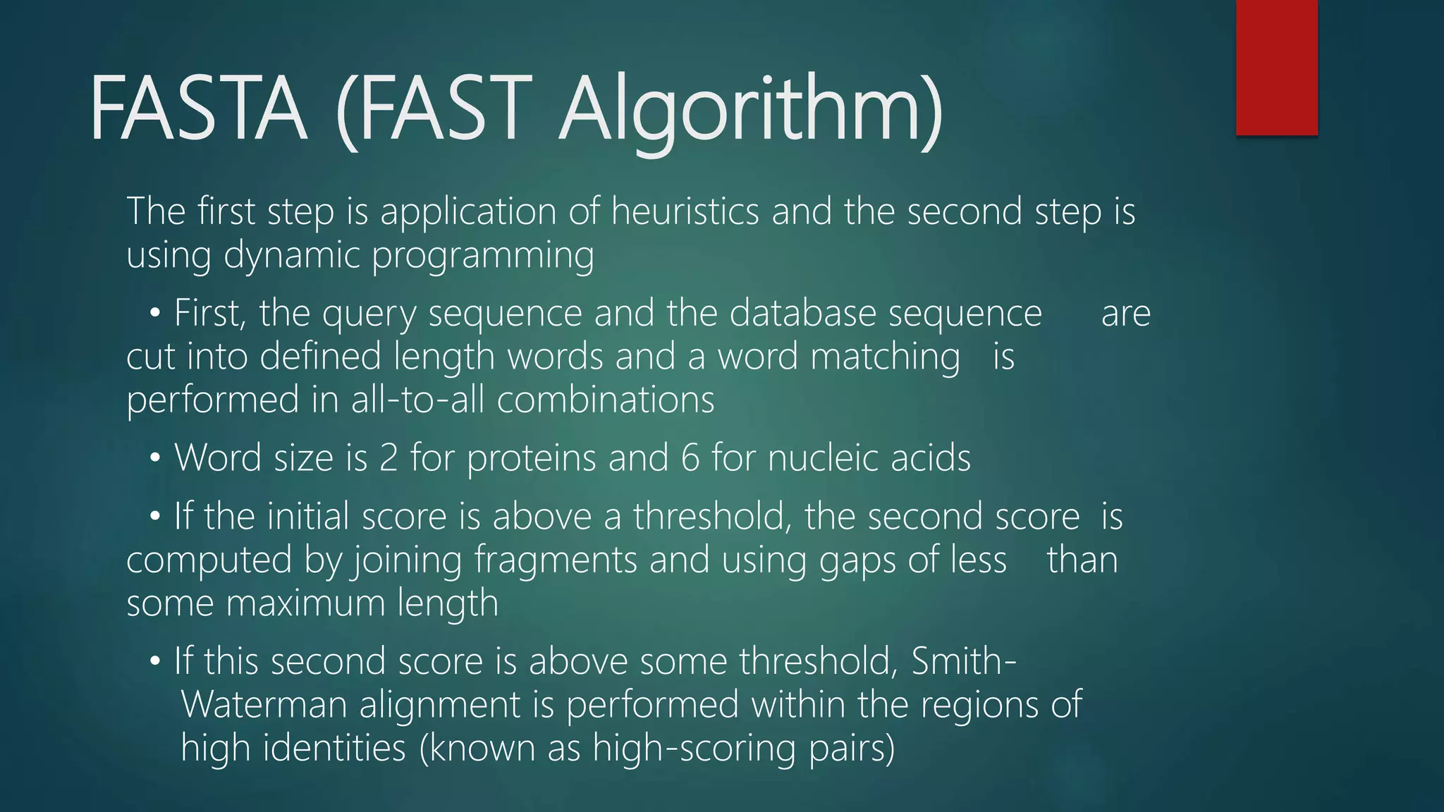 FASTA (FAST Algorithm)
The first step is application of heuristics and the second step is
using dynamic programming
• First, the query sequence and the database sequence are
cut into defined length words and a word matching is
performed in all-to-all combinations
• Word size is 2 for proteins and 6 for nucleic acids
• If the initial score is above a threshold, the second score is
computed by joining fragments and using gaps of less than
some maximum length
• If this second score is above some threshold, Smith-
Waterman alignment is performed within the regions of
high identities (known as high-scoring pairs)
 