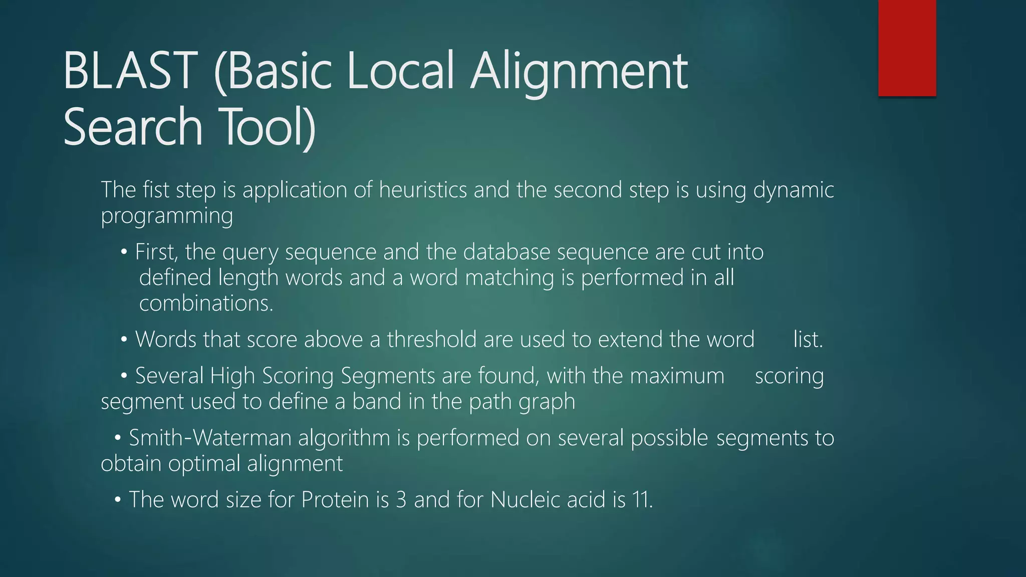 BLAST (Basic Local Alignment
Search Tool)
The fist step is application of heuristics and the second step is using dynamic
programming
• First, the query sequence and the database sequence are cut into
defined length words and a word matching is performed in all
combinations.
• Words that score above a threshold are used to extend the word list.
• Several High Scoring Segments are found, with the maximum scoring
segment used to define a band in the path graph
• Smith-Waterman algorithm is performed on several possible segments to
obtain optimal alignment
• The word size for Protein is 3 and for Nucleic acid is 11.
 
