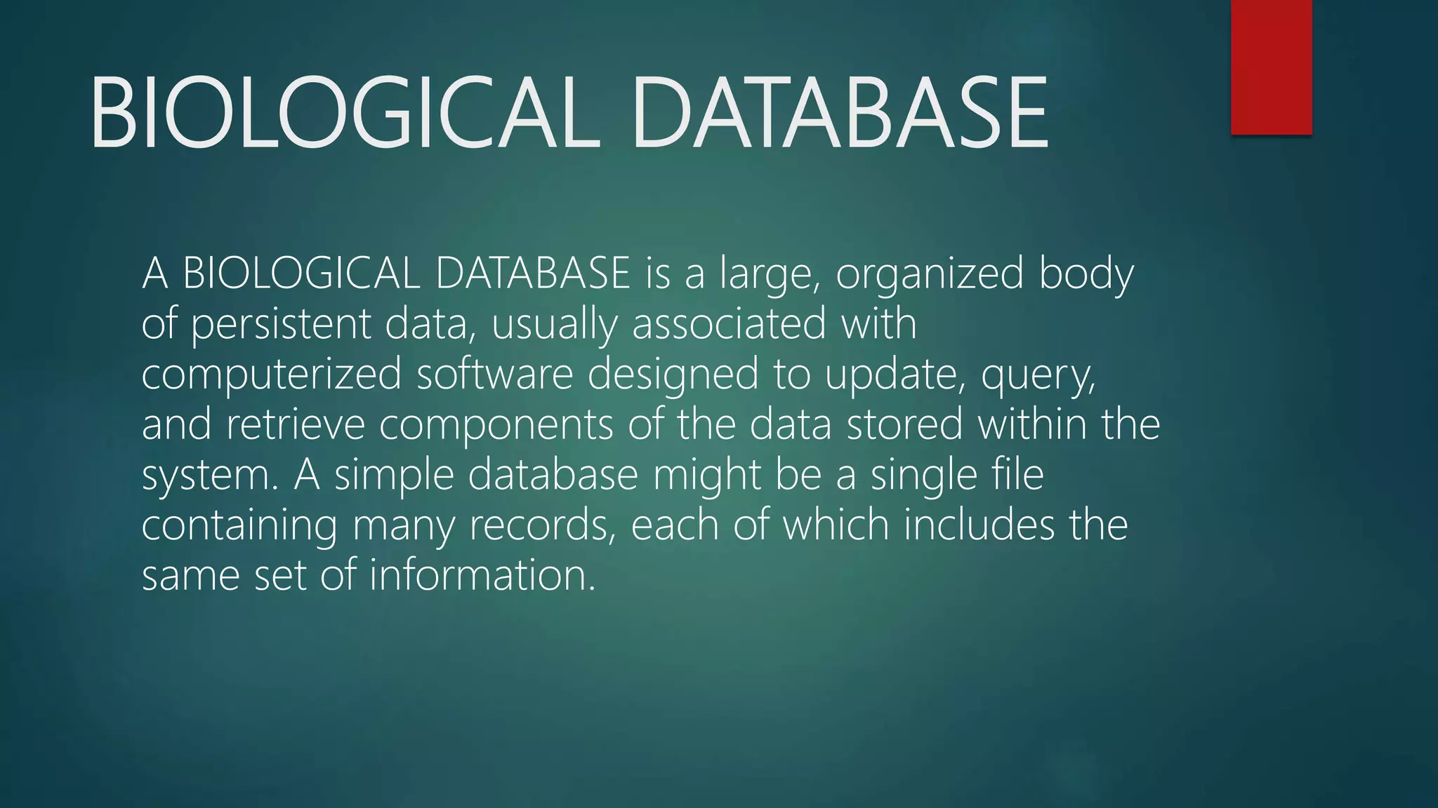 BIOLOGICAL DATABASE
A BIOLOGICAL DATABASE is a large, organized body
of persistent data, usually associated with
computerized software designed to update, query,
and retrieve components of the data stored within the
system. A simple database might be a single file
containing many records, each of which includes the
same set of information.
 