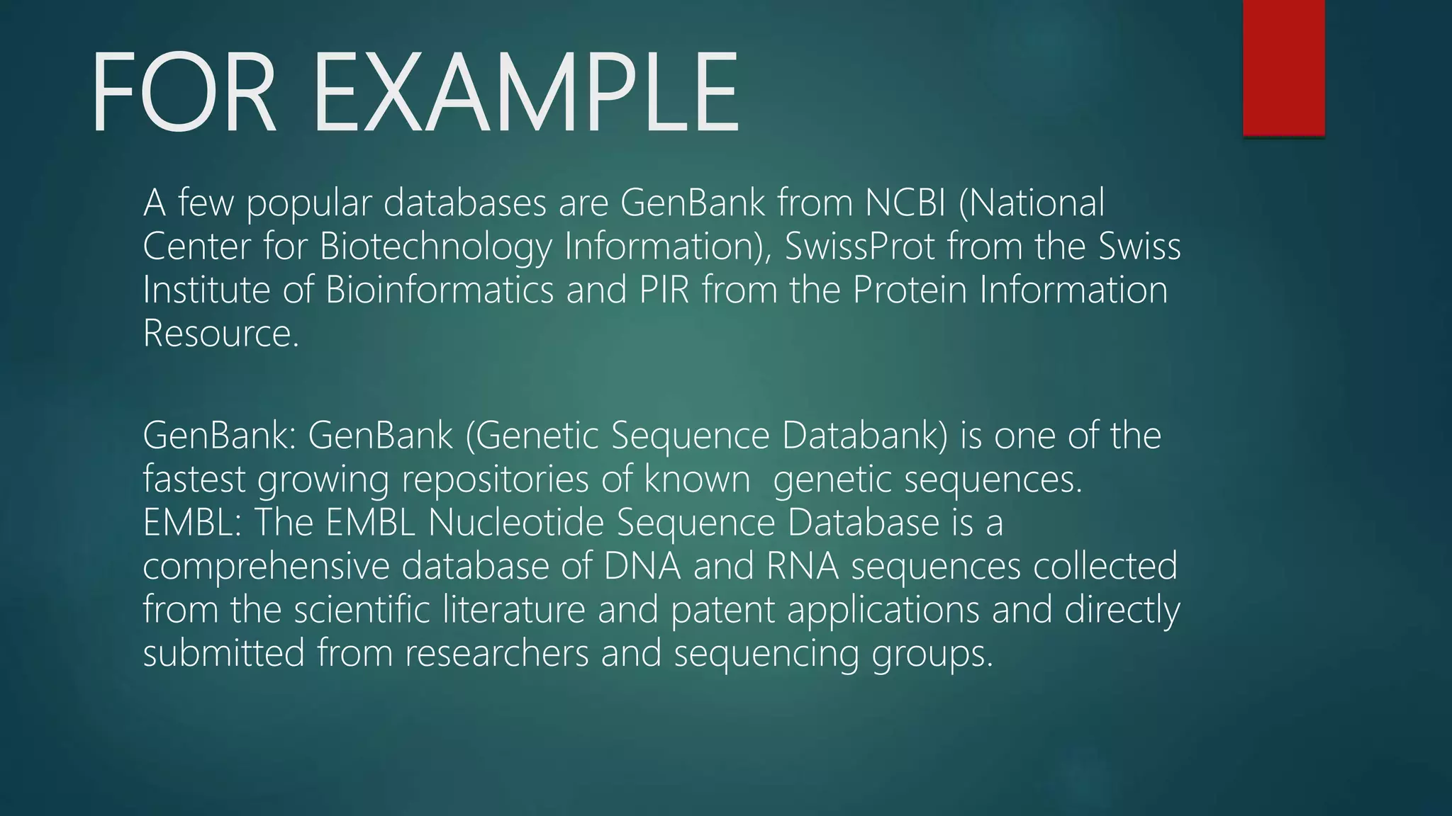FOR EXAMPLE
A few popular databases are GenBank from NCBI (National
Center for Biotechnology Information), SwissProt from the Swiss
Institute of Bioinformatics and PIR from the Protein Information
Resource.
GenBank: GenBank (Genetic Sequence Databank) is one of the
fastest growing repositories of known genetic sequences.
EMBL: The EMBL Nucleotide Sequence Database is a
comprehensive database of DNA and RNA sequences collected
from the scientific literature and patent applications and directly
submitted from researchers and sequencing groups.
 
