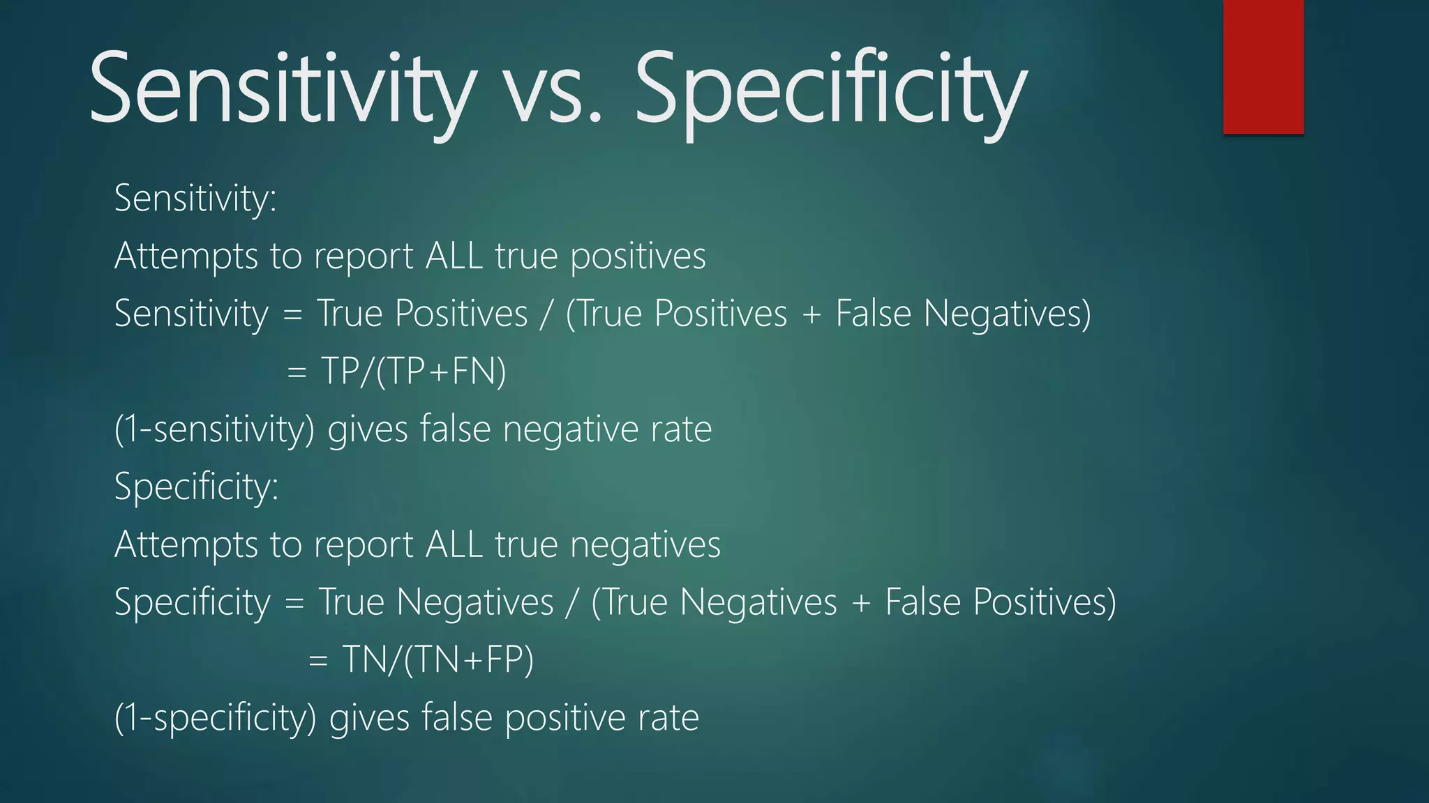 Sensitivity vs. Specificity
Sensitivity:
Attempts to report ALL true positives
Sensitivity = True Positives / (True Positives + False Negatives)
= TP/(TP+FN)
(1-sensitivity) gives false negative rate
Specificity:
Attempts to report ALL true negatives
Specificity = True Negatives / (True Negatives + False Positives)
= TN/(TN+FP)
(1-specificity) gives false positive rate
 