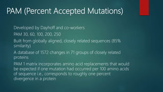 PAM (Percent Accepted Mutations)
Developed by Dayhoff and co-workers
PAM 30, 60, 100, 200, 250
Built from globally aligned, closely related sequences (85%
similarity)
A database of 1572 changes in 71 groups of closely related
proteins
PAM 1 matrix incorporates amino acid replacements that would
be expected if one mutation had occurred per 100 amino acids
of sequence i.e., corresponds to roughly one percent
divergence in a protein
 