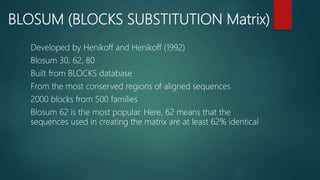 BLOSUM (BLOCKS SUBSTITUTION Matrix)
Developed by Henikoff and Henikoff (1992)
Blosum 30, 62, 80
Built from BLOCKS database
From the most conserved regions of aligned sequences
2000 blocks from 500 families
Blosum 62 is the most popular. Here, 62 means that the
sequences used in creating the matrix are at least 62% identical
 