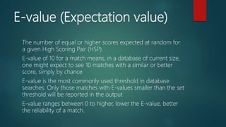 E-value (Expectation value)
The number of equal or higher scores expected at random for
a given High Scoring Pair (HSP)
E-value of 10 for a match means, in a database of current size,
one might expect to see 10 matches with a similar or better
score, simply by chance
E-value is the most commonly used threshold in database
searches. Only those matches with E-values smaller than the set
threshold will be reported in the output
E-value ranges between 0 to higher, lower the E-value, better
the reliability of a match.
 