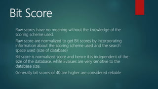 Bit Score
Raw scores have no meaning without the knowledge of the
scoring scheme used.
Raw score are normalized to get Bit scores by incorporating
information about the scoring scheme used and the search
space used (size of database)
Bit score is normalized score and hence it is independent of the
size of the database, while Evalues are very sensitive to the
database size.
Generally bit scores of 40 are higher are considered reliable
 