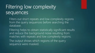 Filtering low complexity
sequences
Filters out short repeats and low complexity regions
from the query sequences before searching the
database.
Filtering helps to obtain statistically significant results
and reduce the background noise resulting from
matches with repeats and low complexity regions.
The output shows which regions of the query
sequence were masked.
 