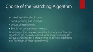 Choice of the Searching Algorithm
An ideal algorithm should have
• Good specificity and sensitivity
• Should be fast running
• Should not use too much memory
Greedy algorithms are very sensitive, but very slow. Heuristic
algorithms are relatively fast, but loose some sensitivity. Itʼs
always a challenge for a programmer to develop algorithms
that fulfill both of these requirements
 
