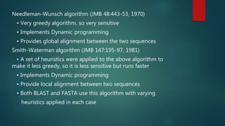 Needleman-Wunsch algorithm (JMB 48:443-53, 1970)
• Very greedy algorithm, so very sensitive
• Implements Dynamic programming
• Provides global alignment between the two sequences
Smith-Waterman algorithm (JMB 147:195-97, 1981)
• A set of heuristics were applied to the above algorithm to
make it less greedy, so it is less sensitive but runs faster
• Implements Dynamic programming
• Provide local alignment between two sequences
• Both BLAST and FASTA use this algorithm with varying
heuristics applied in each case
 
