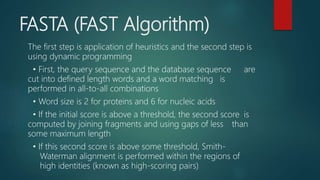 FASTA (FAST Algorithm)
The first step is application of heuristics and the second step is
using dynamic programming
• First, the query sequence and the database sequence are
cut into defined length words and a word matching is
performed in all-to-all combinations
• Word size is 2 for proteins and 6 for nucleic acids
• If the initial score is above a threshold, the second score is
computed by joining fragments and using gaps of less than
some maximum length
• If this second score is above some threshold, Smith-
Waterman alignment is performed within the regions of
high identities (known as high-scoring pairs)
 