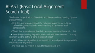 BLAST (Basic Local Alignment
Search Tool)
The fist step is application of heuristics and the second step is using dynamic
programming
• First, the query sequence and the database sequence are cut into
defined length words and a word matching is performed in all
combinations.
• Words that score above a threshold are used to extend the word list.
• Several High Scoring Segments are found, with the maximum scoring
segment used to define a band in the path graph
• Smith-Waterman algorithm is performed on several possible segments to
obtain optimal alignment
• The word size for Protein is 3 and for Nucleic acid is 11.
 