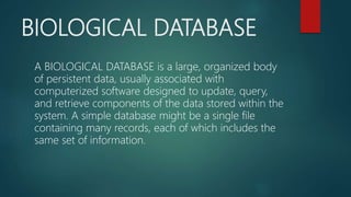 BIOLOGICAL DATABASE
A BIOLOGICAL DATABASE is a large, organized body
of persistent data, usually associated with
computerized software designed to update, query,
and retrieve components of the data stored within the
system. A simple database might be a single file
containing many records, each of which includes the
same set of information.
 