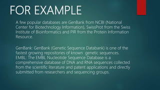 FOR EXAMPLE
A few popular databases are GenBank from NCBI (National
Center for Biotechnology Information), SwissProt from the Swiss
Institute of Bioinformatics and PIR from the Protein Information
Resource.
GenBank: GenBank (Genetic Sequence Databank) is one of the
fastest growing repositories of known genetic sequences.
EMBL: The EMBL Nucleotide Sequence Database is a
comprehensive database of DNA and RNA sequences collected
from the scientific literature and patent applications and directly
submitted from researchers and sequencing groups.
 