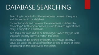 DATABASE SEARCHING
Searching is done to find the relatedness between the query
and the entries in the database.
For nucleic acids and proteins, the relatedness is defined by
“homology”. A ‘Query’ sequence is used to search against each
entry, a ‘subject’ in a database.
Two sequences are said to be homologous when they possess
sequence identity above a certain threshold.
Thresholds can be defined by length, percentage identity, E-
value, Bit-score, etc., or a combination of one or more of these,
depending on the objective of the search.
 