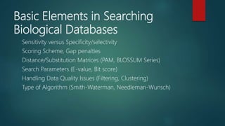 Basic Elements in Searching
Biological Databases
Sensitivity versus Specificity/selectivity
Scoring Scheme, Gap penalties
Distance/Substitution Matrices (PAM, BLOSSUM Series)
Search Parameters (E-value, Bit score)
Handling Data Quality Issues (Filtering, Clustering)
Type of Algorithm (Smith-Waterman, Needleman-Wunsch)
 
