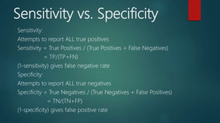 Sensitivity vs. Specificity
Sensitivity:
Attempts to report ALL true positives
Sensitivity = True Positives / (True Positives + False Negatives)
= TP/(TP+FN)
(1-sensitivity) gives false negative rate
Specificity:
Attempts to report ALL true negatives
Specificity = True Negatives / (True Negatives + False Positives)
= TN/(TN+FP)
(1-specificity) gives false positive rate
 