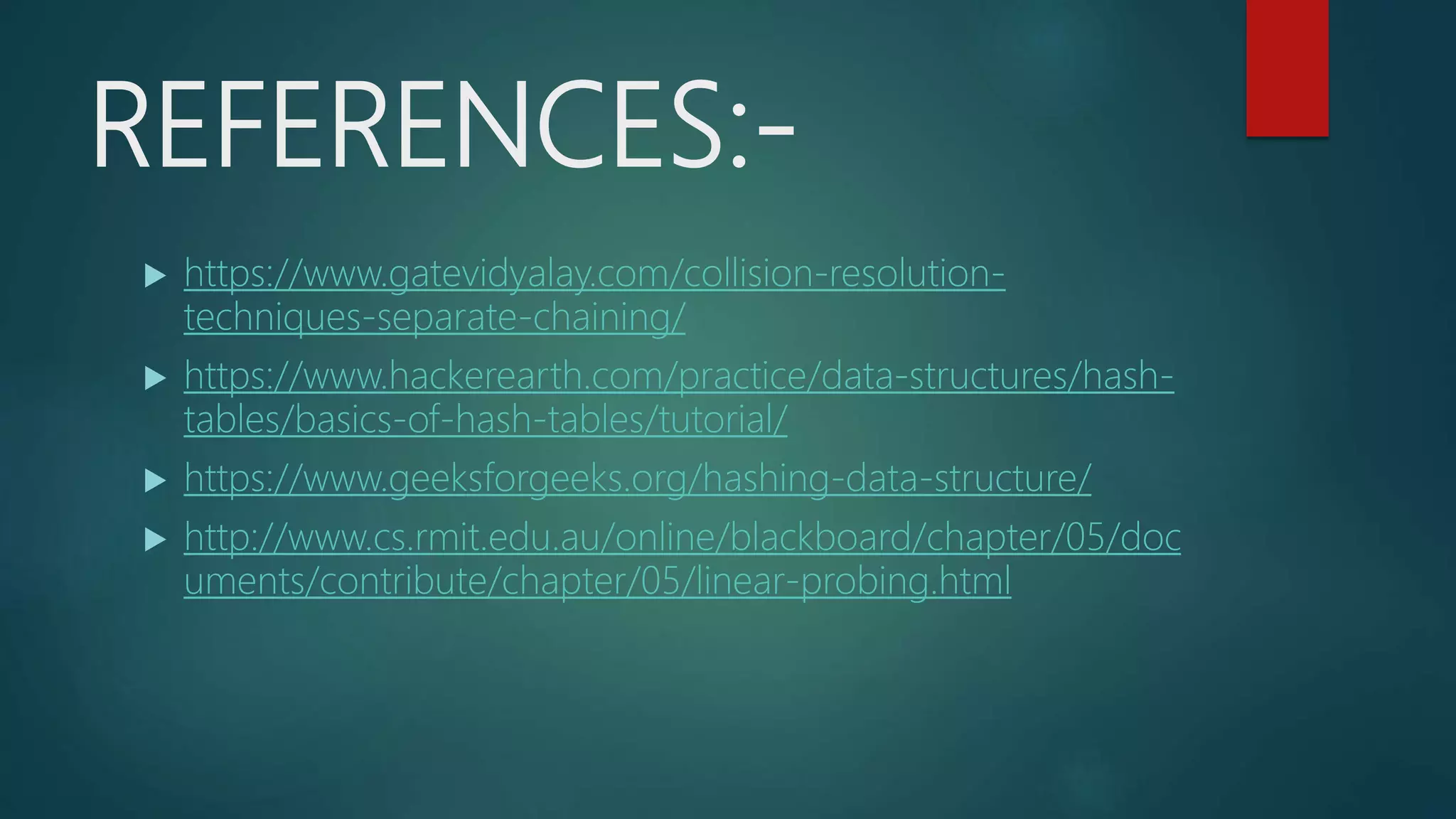 REFERENCES:-
 https://www.gatevidyalay.com/collision-resolution-
techniques-separate-chaining/
 https://www.hackerearth.com/practice/data-structures/hash-
tables/basics-of-hash-tables/tutorial/
 https://www.geeksforgeeks.org/hashing-data-structure/
 http://www.cs.rmit.edu.au/online/blackboard/chapter/05/doc
uments/contribute/chapter/05/linear-probing.html
 