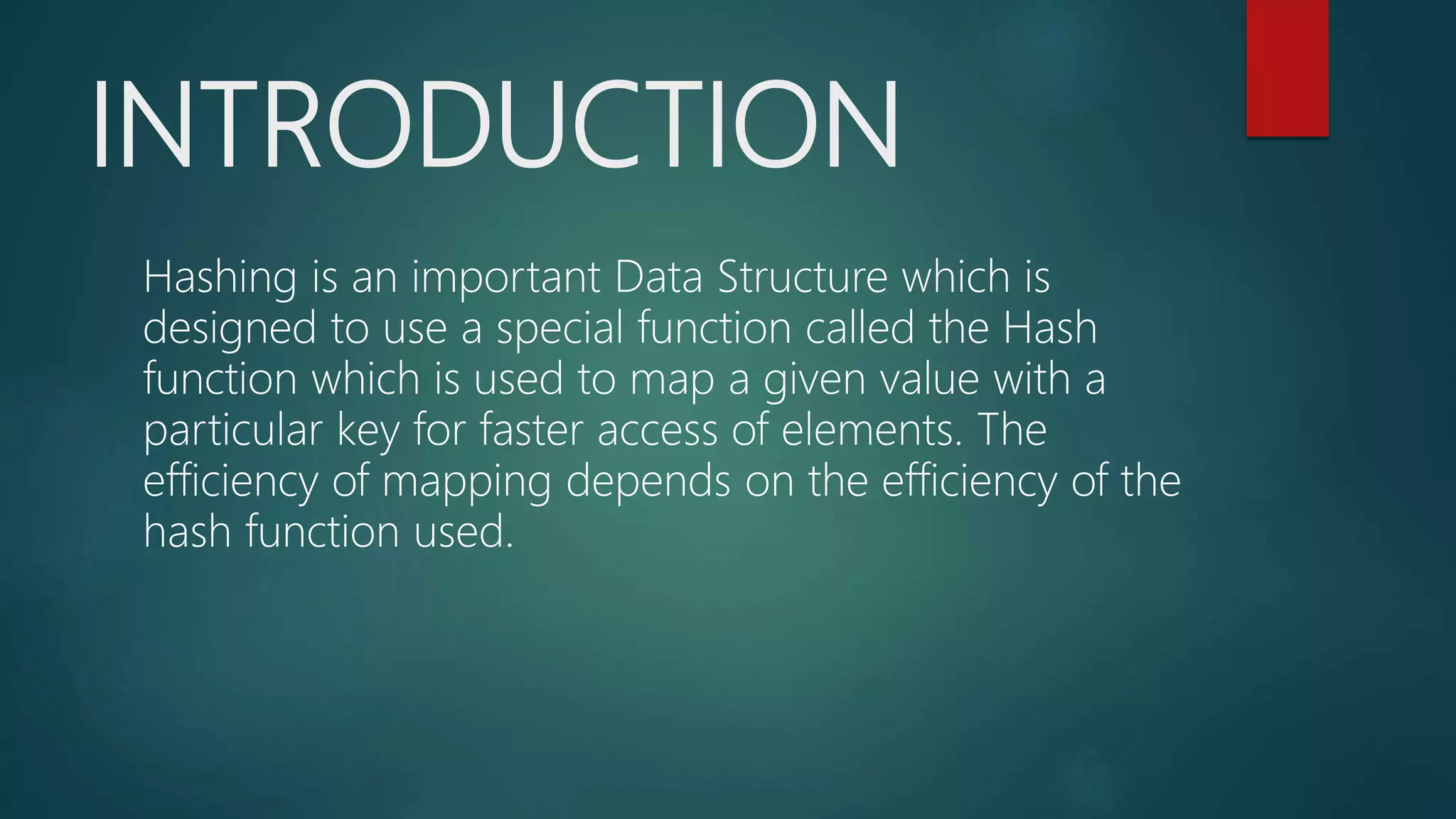 INTRODUCTION
Hashing is an important Data Structure which is
designed to use a special function called the Hash
function which is used to map a given value with a
particular key for faster access of elements. The
efficiency of mapping depends on the efficiency of the
hash function used.
 