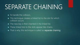 SEPARATE CHAINING
 To handle the collision,
 This technique creates a linked list to the slot for which
collision occurs.
 The new key is then inserted in the linked list.
 These linked lists to the slots appear like chains.
 That is why, this technique is called as separate chaining
 