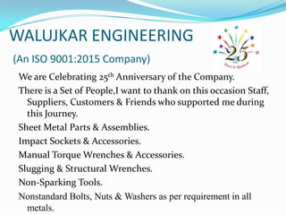 WALUJKAR ENGINEERING
(An ISO 9001:2015 Company)
We are Celebrating 25th Anniversary of the Company.
There is a Set of People,I want to thank on this occasion Staff,
Suppliers, Customers & Friends who supported me during
this Journey.
Sheet Metal Parts & Assemblies.
Impact Sockets & Accessories.
Manual Torque Wrenches & Accessories.
Slugging & Structural Wrenches.
Non-Sparking Tools.
Nonstandard Bolts, Nuts & Washers as per requirement in all
metals.
 