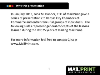 Why this presentation

In January 2013, Gina M. Danner, CEO of Mail Print gave a
series of presentations to Kansas City Chambers of
Commerce and entrepreneurial groups of individuals. The
following slides represent general concepts of the lessons
learned during the last 25 years of leading Mail Print.

For more information feel free to contact Gina at
www.MailPrint.com.




                           2
 