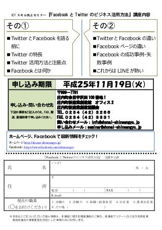 ICT スキル向上セミナー『Facebook

と Twitter のビジネス活用方法』講座内容

その①

その②

■Twitter と Facebook を語る

■Twitter と Facebook の違い

前に

■Facebook ページの違い

■Twitter の特長

■Facebook の成功事例・失

■Twitter 活用方法と注意点

敗事例

■Facebook とは何か

■これからは LINE が熱い

申し込み期限

平成２５年１１月１９日（火）

〒999－7781
庄内町余目字沢田 108 番地 1
庄内町新産業創造館 オフィス 2
申し込み・問い合わせ先
庄内町新産業創造協議会
下記の事項をご記入のうえ、FAX、郵 TEL.０２３４（４２）３２６６
送、直接持参で申し込みください。
FAX.０２３４（４２）３３３１
問い合わせメール：info@shonai-shinsangyo.jp
申し込みメール：seminar@shonai-shinsangyo.jp

ホームページ、Facebook で最新情報をチェック！
ホームページ:http://shonai-shinsangyo.jp/
Facebook: https://www.facebook.com/shinsangyo
『Facebook と Twitter のビジネス活用方法』 受講申込書
フリガナ

氏

名

男 ・ 女
〒

住

所

電話

（

）

FAX

（

）

E-mail

現在の職業

１.求職中 ２.在職中
をお付けください） ６.その他（

（○

３.転職・創業希望
）

４.自営業

５.農業水産業

※本申込にご記入いただいた個人情報は、本講座に関する関連講座のご案内、受講者アンケートなど庄内町新産業
創造協議会の事業運営を目的とした事項のみに利用します。

 