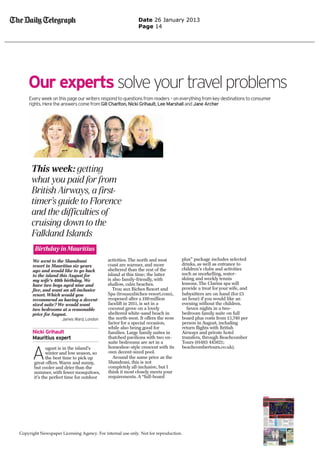 Date 26 January 2013
                                                           Page 14




    Our experts solve your travel problems
    Every week on this page our writers respond to questions from readers – on everything from key destinations to consumer
    rights. Here the answers come from Gill Charlton, Nicki Grihault, Lee Marshall and Jane Archer




      We went to the Shandrani              activities. The north and west       plus” package includes selected
      resort in Mauritius six years         coast are warmer, and more           drinks, as well as entrance to
      ago and would like to go back         sheltered than the rest of the       children’s clubs and activities
      to the island this August for         island at this time; the latter      such as snorkelling, water-
      my wife’s 40th birthday. We           is also family-friendly, with        skiing and weekly tennis
      have two boys aged nine and           shallow, calm beaches.               lessons. The Clarins spa will
      ﬁve, and want an all-inclusive           Trou aux Biches Resort and        provide a treat for your wife, and
      resort. Which would you               Spa (trouauxbiches-resort.com),      babysitters are on hand (for £5
      recommend as having a decent-         reopened after a £60million          an hour) if you would like an
      sized suite? We would want            facelift in 2011, is set in a        evening without the children.
      two bedrooms at a reasonable          coconut grove on a lovely              Seven nights in a two-
      price for August.                     sheltered white-sand beach in        bedroom family suite on full
                     James Ward, London     the north-west. It offers the wow    board plus costs from £1,740 per
                                            factor for a special occasion,       person in August, including
                                            while also being good for            return ﬂights with British
      Nicki Grihault                        families. Large family suites in     Airways and private hotel
      Mauritius expert                      thatched pavilions with two en-      transfers, through Beachcomber
                                            suite bedrooms are set in a          Tours (01483 445621;


      A
              ugust is in the island’s      horseshoe-style crescent with its    beachcombertours.co.uk).
              winter and low season, so     own decent-sized pool.
              the best time to pick up         Around the same price as the
       great offers. Warm and sunny,        Shandrani, this is not
       but cooler and drier than the        completely all-inclusive, but I
       summer, with fewer mosquitoes,       think it most closely meets your
       it’s the perfect time for outdoor    requirements. A “full-board




Copyright Newspaper Licensing Agency. For internal use only. Not for reproduction.
 
