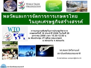 รศ.สมพร อิศวิลานนท์
สถาบันคลังสมองของชาติ
สถาบันคลังสมองของชาติ
E-mail address: somporn@knit.or.th
พลวัตและการจัดการการเกษตรไทย
ในยุคเศรษฐกิจสร้างสรรค์
การบรรยายพิเศษในการประชุมวิชาการ
เกษตรครั้งที่ 16 ประจำาปี 2558 ในวันที่ 26
มกราคม 2558 เวลา 10.30-12.00 น
ณ ห้องประชุม กวี จุติกุล คณะเกษตร
ม.ขอนแก่น จ.ขอนแก่น
 