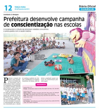 12                  terça-feira
                     26 de fevereiro de 2013
                                                                                                                      Diário Oficial
                                                                                                                       GUARUJÁ
combate à dengue




                                                                                                                                   Fotos Pedro Rezende
Prefeitura desenvolve campanha
de conscientização nas escolas
A iniciativa tem o intuito de promover cidadãos conscientes
e preocupados com a saúde coletiva




                                                              Desde 2010, a Cidade
                                                              inicia o ano letivo com
                                                              a intensificação dos
                                                              trabalhos contra a dengue
                                                              nas escolas municipais




P
         romover a atuação dos      de condutas saudáveis em rela-         alertar a população quanto aos
         alunos como protago-       ção à proliferação do mosquito         riscos da contaminação pelo
         nistas de atividades que   transmissor da doença, além de         Aedes aegypti.
         se preocupam com a
saúde coletiva. Esta é a intenção
                                                                  programação
da Campanha de Intensificação
ao Combate à Dengue, realizada
                                      Quarta-feira (27)
pela Prefeitura, que começa nas
                                      9 horas - EM Benedito Cláudio da Silva (Rua Agenor de Assis, 165, Vila Alice)
escolas nesta quarta-feira, 27.
    A ação, que prevê passeatas       Quinta-feira (28)
ao redor das escolas, expondo         9h30 e 13h30 – EM Mário Cerqueira Leite Filho (Rua Javari, 95, Perequê)
os trabalhos produzidos pelos         10 e 16hs – EM Herbert Henry Dow (Rua Uruguai, 950, Enseada)
alunos das unidades de Ensino         8h30 – EM Vereador Ary Silva Souza (Rua José Terto dos Santos Filho, 136,
Fundamental, prossegue até            Jardim Mar e Céu)
dia 1º de março. Segundo a
Secretaria de Educação, o obje-       Sexta-feira (1º)
tivo das atividades é promover        8 e 14 horas - EM Professora Lúcia Flora dos Santos (Rua Josefa Hermínia
a conscientização dos alunos e        Calda, 200 Jardim Progresso)
da comunidade para a adoção
 