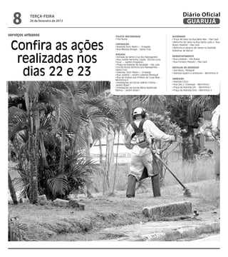 8      terça-feira
                       26 de fevereiro de 2013
                                                                                                      Diário Oficial
                                                                                                       GUARUJÁ

            serviços urbanos                     coleta Mecanizada                           Alvenaria
                                                  Vila Áurea



                Confira as ações
                                                                                              Troca de tubo na Rua Beira Mar – Pae Cará
                                                                                              Reforma de caixa na Rua Santa Luzia c/ Rua
                                                 Capinação                                   Álvaro Parente – Pae Cará
                                                  Avenida Dom Pedro I – Enseada               Reforma e reparos de caixas na Avenida
                                                  Rua Messias Borges - Santa Cruz
                                                                                             Adhemar de Barros



                 realizadas nos
                                                 Roçada
                                                  Estrada da Santa Cruz dos Navegantes       Desentupimento
                                                  Rua Josefa Hermínia Caldas (Escola Lucia    Rua Limeiras – Vila Áurea
                                                 Flora) – Jardim Progresso                    Rua Floriano Peixoto – Pae Cará
                                                  Praça na Avenida da Saudade – Vila Julia



                  dias 22 e 23
                                                  Escola Nossa Senhora dos Navegantes –      Recolha de Resíduos
                                                 Santa Cruz                                   Vila Nova / Perequê
                                                  Avenida Dom Pedro I – Enseada               Avenida Quatro e arredores – Morrinhos IV
                                                  Rua Jurema – Jardim Cidamar/Perequê
                                                  Rua de Acesso aos Prédios da Coop Real –
                                                                                             Varrição
                                                 Morrinhos II
                                                                                              Avenida Cinco
Marcos Miguel




                                                  Imediações da Escola Valéria Cristina –
                                                 Jardim Brasil I                              Rua Dez c/ travessas – Morrinhos I
                                                  Imediações da Escola Maria Aparecida        Praça da Avenida Um - Morrinhos I
                                                 Ramos – Jardim Brasil I                      Praça da Avenida Dois – Morrinhos II
 
