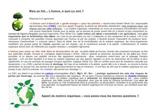 Mais au fait… L’humus, à quoi ç a sert ?

                     Réponse d’un agronome

                    « L’humus sert d’abord de « garde-manger » pour les plantes », répond sans hésiter Olivier Cor, responsable
                    agronomique chez ITHEC. Lors d’un apport d’engrais, la plante est alimentée directement, mais employés seuls, ces
                    engrais sont loin d’être suffisants : « La matière organique, minéralisée au cours du processus d’humification est aussi
                    une source importante d’azote pour la plante, qui lui permet de puiser quand elle en a besoin et pas uniquement au
moment de l'apport d'engrais», poursuit l’agronome. Pour Olivier Cor, cette notion est même « essentielle » en agriculture, voire plus
importante que la fertilisation elle-même, car c’est ce qui permettra (ou non !) d’atteindre un bon rendement de la culture. « Et si l’on
s’amusait à comparer les quantités d’azote apportées par l’humus et par les engrais, il faudrait amener l’équivalent de plusieurs semi-
remorques d’ammonitrate ! », s’amuse celui-ci. Dans le détail, lors de la minéralisation de la matière organique, les micro-organismes
mobilisent une grosse partie de l’azote apportée par les engrais…qui le recéderont ensuite à la plante. « Indirectement, la matière
organique donne donc de l’efficacité aux engrais minéraux », complète l’agronome.

L’humus joue aussi un rôle vital dans la structuration du sol : la partie stable de l'humus, formée des composés humiques, se fixe
aux particules d'argile, formant le « complexe argilo-humique » (CAH). Celui-ci garantit la pérennité structurale du sol grâce aux micro-
porosités et lui assure une stabilité vis-à-vis des agressions extérieures : pluie, compaction entra înées par le passage d'engins
agricoles... « Un sol bien équilibré à la base en matière organique par des apports réguliers va donc se restructurer de lui-même et plus
rapidement, en cas par exemple de passage d’engins agricoles, explique Olivier Cor. Elle lui confère aussi plus de résistance naturelle aux
tassements ». Le « CAH » permet de plus le stockage de l’eau et sa restitution à la plante, quand elle a en a besoin, ou encore la bonne
pénétration du sol par l’air, les racines et leur approvisionnement en eau et minéraux. « Il est faux de dire que la matière organique est une
pompe à eau, tient-il à préciser. Au contraire, elle permet son stockage ! ».
Le CAH, qui retient à sa surface les cations échangeables (Ca2+, Mg2+, K+, Na+…) prot ège é galement les sols des risques de
pertes par lessivage, qui pourront être mis à disposition des végétaux. En ce sens, l’humus participe au réservoir de fertilité chimique
                                 du sol. Enfin, la matière organique sert à alimenter les micro-organismes du sol : sans matière
                                 organique, pas d’être vivants qui la dégradent, donc pas de cycle du carbone fonctionnel ! Les vers de
                                 terre, qui jouent un rôle fondamental dans la production, la structuration, l'entretien et la productivité des
                                 sols agricoles, ont également besoin de matière organique fra î che pour se nourrir, qui constitue aussi leur
                                 lieu de vie.



                                  Apport de mati ère organique – vous posez-vous les bonnes questions ?
 