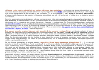 « L’humus reste encore aujourd’hui une notion méconnue des agriculteurs, qui implique de fausses interprétations et de
mauvaises décisions techniques», constate Olivier Cor, ingénieur agronome chez ITHEC. L’interprétation du taux d’humus – et du rapport
C/N- par une simple analyse de terre tous les 3-4 ans, à un instant « t », en est un exemple : « Il n’y a pas un bon ou un mauvais taux
d’humus, justifie l’agronome. La question est beaucoup plus globale que cela ! On se fixe sur ce critère et on en oublie les actions
essentielles !».
Parmi les questions importantes à se poser, celle par exemple de savoir si les micro-organismes pr ésents dans le sol ont bien de
quoi se nourrir, en d’autres termes, si on leur fournit suffisamment et de manière régulière de la matière organique animale et végétale à
décomposer. « Si ce n’est pas le cas, le moteur (lien article 1 ?) va caler ! », explique Olivier Cor. Trop d’agriculteurs pratiquent par exemple
des apports massifs et en une seule fois de matière organique, seulement tous les 3 ou 4 ans. Autre pratique néfaste à changer : lors de
l’établissement d’un plan de fumure, la dimension de stockage est calculée en fonction de la quantité de fumier produite, mais la fosse se
retrouve pleine l’hiver, à un moment où le sol a peu de besoins. « Avec ce raisonnement, les apports ont lieu à un moment où le sol
aura du mal à digérer le fumier », déplore l’agronome.
Des apports annuels, ou sinon biennaux mais associ és à des couverts v ég étaux l’hiver , sont donc à privilégier, de façon à
éviter les sols nus et s’assurer que les parcelles aient « à manger » tous les ans. Un apport r égulier de mati ère organique permettra
également au sol de se restructurer plus facilement et de lui-même, en cas par exemple de tassement. De la même façon, il faudra aussi
veiller à diversifier la nature de la matière organique apportée : « Ne jamais mettre toujours la même sur les mêmes parcelles, conseille
Olivier Cor. Le régime alimentaire doit être équilibré de façon à éviter les carences et les excès, exactement comme pour nous ! ». Les
apports doivent aussi être adaptés à la vitesse de fonctionnement du sol. Sur un sol hydromorphe par exemple, mieux vaut apporter une
matière organique déjà compostée.
De ceci découle naturellement la seconde question : mon sol a-t’il une bonne dynamique d’humification ? … Et ce, sans se
contenter de la seule analyse de terre. Pour le savoir, il suffit de sentir la terre : « L’odeur de terre fraîche est bon signe, celle d’œuf pourri, de
soufre, l’est beaucoup moins ! ». Il faut également vérifier la structure du sol, qu’il n’y ait pas de problème de battance ou de tassement.
« Si c’est le cas, cela doit alerter sur la qualité de l’humus », poursuit celui-ci. Enfin, dernier point : effectuer un « tour de plaine » régulier pour
vérifier la vitesse de dégradation des résidus de cultures. Apr ès 3 ou 4 mois, une é volution doit pouvoir être visible, avec des
résidus dégradés. « Si ce n’est pas le cas, c’est qu’il y a un problème, ajoute Olivier Cor. Pour s’aider, on peut prendre une simple photo
grâce à son téléphone portable, avant et après, et comparer ».
Ces conseils simples, à appliquer tous les ans, peuvent donc aider. Ensuite seulement, en compl ément, le recours à l’analyse de
terre, tous les 4 ou 5 ans, permet de compléter le diagnostic. « Des analyses à effectuer uniquement sur les parcelles qui en valent la peine,
conclut l’agronome. Mieux vaut prendre du temps et surveiller de près les plus performantes pour bien les maîtriser, que de perdre du temps
et de l’argent à essayer d’améliorer les quelques parcelles qui ont des problèmes ! »
 