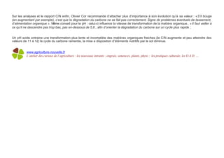 Sur les analyses et le rapport C/N enfin, Olivier Cor recommande d’attacher plus d’importance à son évolution qu’à sa valeur : « S’il bouge
(en augmentant par exemple), c’est que la dégradation du carbone ne se fait pas correctement. Signe de problèmes éventuels de tassement,
d’alimentation organique ». Même conseil pour le pH : celui-ci influence la vitesse de transformation de la matière organique.. « Il faut veiller à
ce qu’il ne descendre pas trop bas, pas en-dessous de 5,8 , afin d’orienter la dégradation du carbone sur un cycle plus rapide ;


Un pH acide entraine une transformation plus lente et incomplète des matières organiques fraiches (le C/N augmente et peu atteindre des
valeurs de 11 à 12) le cycle du carbone ramentie, la mise a disposition d'éléments nutritifs par le sol diminue.


          www.agriculture-nouvelle.fr
          L’atelier des curieux de l’agriculture : les nouveaux intrants : engrais, semences, plants, phyto ; les pratiques culturale, les O.A.D. …
 