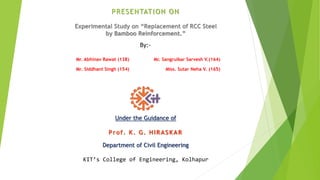 PRESENTATION ON
Experimental Study on “Replacement of RCC Steel
by Bamboo Reinforcement.”
Under the Guidance of
Prof. K. G. HIRASKAR
Department of Civil Engineering
KIT’s College of Engineering, Kolhapur
By:-
Mr. Abhinav Rawat (138)
Mr. Siddhant Singh (154)
Mr. Sangrulkar Sarvesh V.(164)
Miss. Sutar Neha V. (165)
 