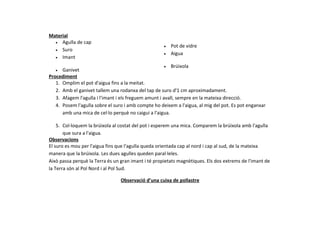 Material
  • Agulla de cap
                                                     •   Pot de vidre
  • Suro
                                                     •   Aigua
  • Imant

                                                       • Brúixola
   •  Ganivet
Procediment
   1. Omplim el pot d'aigua fins a la meitat.
   2. Amb el ganivet tallem una rodanxa del tap de suro d'1 cm aproximadament.
   3. Afagem l'agulla i l'imant i els freguem amunt i avall, sempre en la mateixa direcció.
   4. Posem l'agulla sobre el suro i amb compte ho deixem a l'aigua, al mig del pot. Es pot enganxar
      amb una mica de cel·lo perquè no caigui a l'aigua.

    5. Col·loquem la brúixola al costat del pot i esperem una mica. Comparem la brúixola amb l'agulla
       que sura a l'aigua.
Observacions
El suro es mou per l'aigua fins que l'agulla queda orientada cap al nord i cap al sud, de la mateixa
manera que la brúixola. Les dues agulles queden paral·leles.
Això passa perquè la Terra és un gran imant i té propietats magnètiques. Els dos extrems de l'imant de
la Terra són al Pol Nord i al Pol Sud.

                                 Observació d’una cuixa de pollastre
 