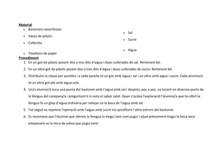 Material
  • Bastonets esterilitzats
                                                                        •   Sal
   •   Vasos de plàstic
                                                                        •   Sucre
   •   Cullereta
                                                                       • Aigua
   •  Tovallons de paper
Procediment
   1. En un got de plàstic posem dos o tres dits d'aigua i dues cullerades de sal. Remenem bé.
   2. En un altre got de plàstic posem dos o tres dits d'aigua i dues cullerades de sucre. Remenem bé.
   3. Distribuïm la classe per parelles i a cada parella té un got amb aigua i sal i un altre amb aigua i sucre. Cada alumne/a
       té un altre got ple amb aigua sola.
   4. Un/a alumne/a suca una punta del bastonet amb l'aigua amb sal i després, poc a poc, va tocant en diversos punts de
       la llengua del company/a i preguntant-li si nota el sabor salat. Quan s'acaba l'exploració l'alumne/a que ha ofert la
       llengua fa un glop d'aigua ordinària per netejar-se la boca de l'aigua amb sal.
   5. Tot seguit es repeteix l'operació amb l'aigua amb sucre tot aprofitant l'altre extrem del bastonet.
   6. Es recomana que l'alumne que ofereix la llengua la tregui tant com pugui i qSue prèviament tingui la boca seca
       empassant-se la mica de saliva que pugui tenir.
 