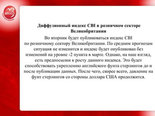 Диффузионный индекс CBI в розничном секторе
                       Великобритании
           Во вторник будет публиковаться индекс CBI
по розничному сектору Великобритании. По средним прогнозам
     ситуация не изменится и индекс будет опубликован без
 изменений на уровне -2 пункта в марте. Однако, на наш взгляд,
      есть предпосылки к росту данного индекса. Это будет
способствовать укреплению английского фунта стерлингов до и
после публикации данных. После чего, скорее всего, давление на
    фунт стерлингов со стороны доллара США продолжится.
 