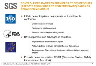 10
© SGS Multilab Rouen, Yvon Gervaise et Rachel Trebert – PCH MEETINGS – 26/03/2014 - LYON
CONTRÔLE DES MATIÈRES PREMIÈRES ET DES PRODUITS
(ASPECTS TECHNIQUES ET RÈGLEMENTAIRE) DANS LES
ÉCHANGES MONDIAUX
 Intérêt des entreprises, des opérateurs à maitriser la
conformité:
• Eviter des déconvenues
• Favoriser le positionnement
• Soutenir des stratégies à long terme
 Développement des échanges et corollaire
• Augmentation des normes et règles
• Acteurs publics et privés participent à leur élaboration.
• Tendance des États et organisations à déléguer l’élaboration aux
experts
 Produits de consommation CPSIA (Consumer Product Safety
Improvement Act- USA)
 