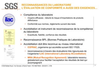11
© SGS Multilab Rouen, Yvon Gervaise et Rachel Trebert – PCH MEETINGS – 26/03/2014 - LYON
RECONNAISSANCES DU LABORATOIRE
L’ÉVALUATION DE CONFORMITÉ A AUSSI DES EXIGENCES…
 Compétence du laboratoire
• moyens efficaces : réduire le risque d’importations de produits
défectueux
• Conformité aux normes, règlements suivant des tests
 Accréditation et instrument de reconnaissance de la compétence
du laboratoire
• Exactitude, fiabilité, confiance des résultats
 Reconnaissance BPL (Bonnes Pratiques de Laboratoire)
 Accréditation doit être reconnue au niveau international
• COFRAC, organisme qui accrédite suivant ISO 17025.
• reconnaissance à travers des évaluations très rigoureuses de
l’organisme ILAC (International Laboratory ACcreditation)
• MRA (Mutual Recognition Agreement): laboratoire reconnu
globalement pour faciliter l’acceptation les résultats de test qui
accompagnent
CIR
(Crédit Impôt
 