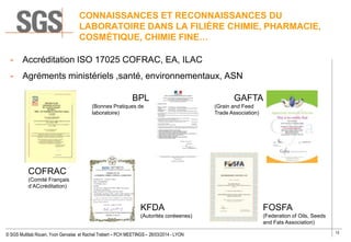 12
© SGS Multilab Rouen, Yvon Gervaise et Rachel Trebert – PCH MEETINGS – 26/03/2014 - LYON
CONNAISSANCES ET RECONNAISSANCES DU
LABORATOIRE DANS LA FILIÈRE CHIMIE, PHARMACIE,
COSMÉTIQUE, CHIMIE FINE…
- Accréditation ISO 17025 COFRAC, EA, ILAC
- Agréments ministériels ,santé, environnementaux, ASN
FOSFA
(Federation of Oils, Seeds
and Fats Association)
KFDA
(Autorités coréeenes)
COFRAC
(Comité Français
d’ACcréditation)
BPL
(Bonnes Pratiques de
laboratoire)
GAFTA
(Grain and Feed
Trade Association)
 