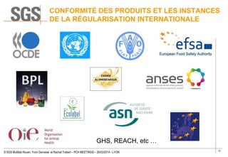 13
© SGS Multilab Rouen, Yvon Gervaise et Rachel Trebert – PCH MEETINGS – 26/03/2014 - LYON
CONFORMITÉ DES PRODUITS ET LES INSTANCES
DE LA RÉGULARISATION INTERNATIONALE
GHS, REACH, etc …
 