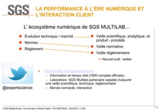 14
© SGS Multilab Rouen, Yvon Gervaise et Rachel Trebert – PCH MEETINGS – 26/03/2014 - LYON
LA PERFORMANCE À L’ÈRE NUMÉRIQUE ET
L’INTERACTION CLIENT
 Évolution technique / marché
 Normes
 Réglement
http://twitter.com/expertscience
– Information en temps réel (1600 comptes officiels)
– Laboratoire SGS Multilab partenaire capable d’assurer
une veille scientifique, technique, réglementaire
– Monde connecté, interaction
 Veille scientifique, analytique, et
produit - procédé
 Veille normative
 Veille réglementaire
-> Nouvel outil : twitter
@expertscience
L’ écosystème numérique de SGS MULTILAB…
 