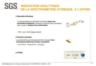 15
© SGS Multilab Rouen, Yvon Gervaise et Rachel Trebert – PCH MEETINGS – 26/03/2014 - LYON
INNOVATION ANALYTIQUE
DE LA SPECTROMÉTRIE ATOMIQUE À L’ICP/MS
 