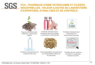 26
© SGS Multilab Rouen, Yvon Gervaise et Rachel Trebert – PCH MEETINGS – 26/03/2014 - LYON
PCH : PHARMACIE CHIMIE PETROCHIMIE ET FILIÈRES
INDUSTRIELLES , VALEUR AJOUTEE DU LABORATOIRE
D’EXPERTISES, D’ANALYSES ET DE CONTRÔLE
 